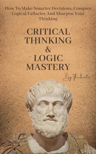 Critical Thinking & Logic Mastery - 3 Books In 1: How To Make Smarter Decisions, Conquer Logical Fallacies And Sharpen Your Thinking