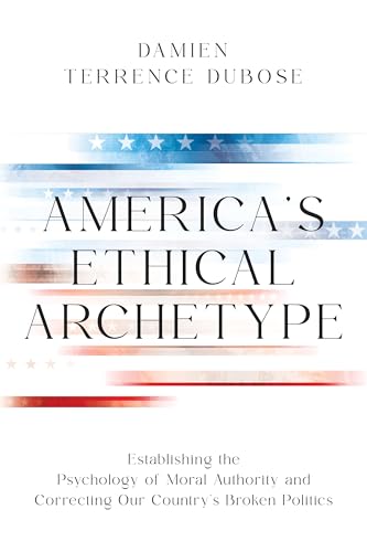 America’s Ethical Archetype Damien Dubose: Establishing the Psychology of Moral Authority and Correcting Our Country’s Broken Politics